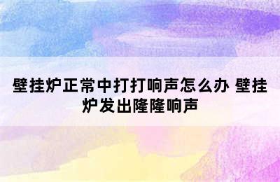 壁挂炉正常中打打响声怎么办 壁挂炉发出隆隆响声